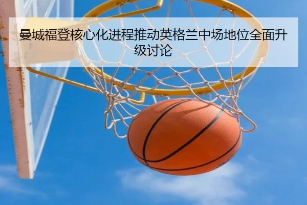曼城福登核心化进程推动英格兰中场地位全面升级讨论