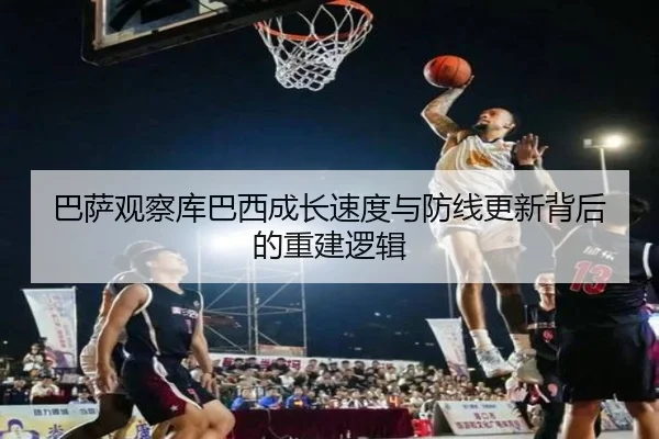 巴萨观察库巴西成长速度与防线更新背后的重建逻辑（kaiyun）