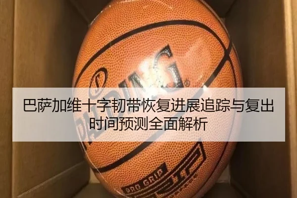 巴萨加维十字韧带恢复进展追踪与复出时间预测全面解析（kaiyun）