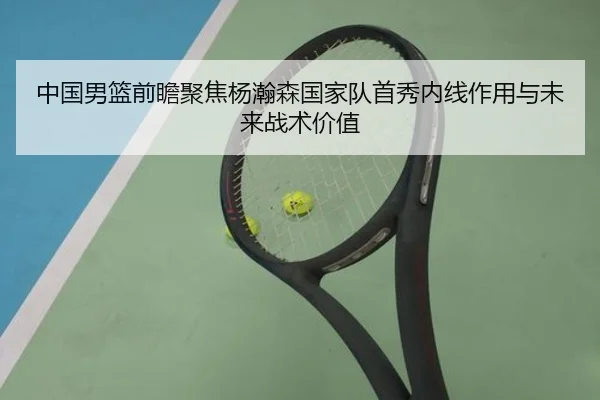 中国男篮前瞻聚焦杨瀚森国家队首秀内线作用与未来战术价值（kaiyun）
