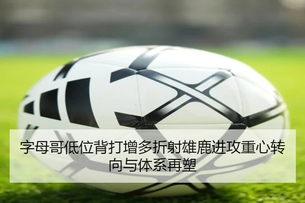 字母哥低位背打增多折射雄鹿进攻重心转向与体系再塑（kaiyun）